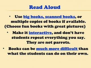 Read Aloud Use  big books, scanned books , or multiple copies of books if available. (Choose fun books with great pictures)  Make it  interactive , and don’t have students repeat everything you say. They are not parrots. Books can be   much more difficult  than what the students can do on their own.  