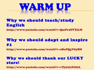 Why we should teach/study English http://www.youtube.com/watch?v=QmPr2OVXiLM Why we should adapt and inspire #1 http://www.youtube.com/watch?v=oBuPQgV8yBM Why we should thank our LUCKY stars! http://www.youtube.com/watch?v=vTjA2icNAGA   