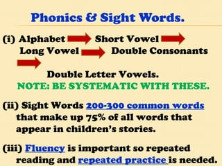 Phonics & Sight Words.  Alphabet  Short Vowel Long Vowel  Double Consonants  Double Letter Vowels. NOTE: BE SYSTEMATIC WITH THESE. (ii) Sight Words  200-300 common words  that make up 75% of all words that appear in children’s stories. (iii)  Fluency  is important so repeated reading and  repeated practice  is needed. 