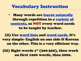 Vocabulary Instruction Many words are  learnt naturally  through repetition in a  variety of contexts , so  NOT  every word needs  to be taught by teacher. (ii) Use  word lists  and  word cards.  It’s  very simple- English on one side & Korean  on the other. This is a very efficient way. (iii) Sight words 1 st  (200-300), then work on first 1000 words, then 2000. 