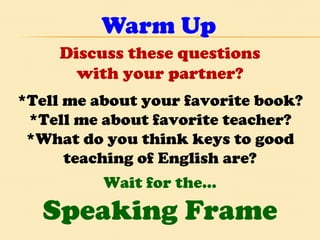 Warm Up Discuss these questions with your partner? *Tell me about your favorite book? *Tell me about favorite teacher? *What do you think keys to good teaching of English are? Wait for the… Speaking Frame 