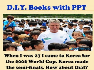 D.I.Y. Books with PPT When I was 27 I came to Korea for the 2002 World Cup. Korea made the semi-finals. How about that? 