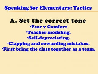Speaking for Elementary: Tactics A. Set the correct tone  Fear v Comfort  Teacher modeling.  Self-depreciating.  Clapping and rewarding mistakes.  First bring the class together as a team.  