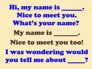 Hi, my name is ______. Nice to meet you. What’s your name?  My name is _______. Nice to meet you too! I was wondering would you tell me about _____? 