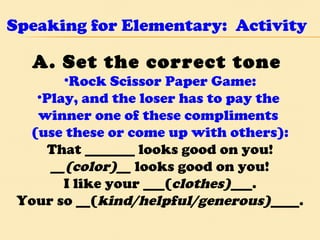 Speaking for Elementary:  Activity A. Set the correct tone  Rock Scissor Paper Game: Play, and the loser has to pay the  winner one of these compliments  (use these or come up with others): That _______ looks good on you! __(color)__  looks good on you! I like your ___( clothes) ___. Your so __( kind/helpful/generous) ____. 
