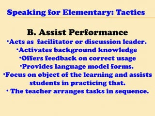Speaking for Elementary: Tactics B. Assist Performance Acts as  facilitator or discussion leader.  Activates background knowledge  Offers feedback on correct usage Provides language model forms.  Focus on object of the learning and assists students in practicing that. The teacher arranges tasks in sequence. 