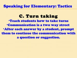Speaking for Elementary: Tactics C. Turn taking Teach students how to take turns Communication is a two way street  After each answer by a student, prompt them to continue the communication with a question or suggestion. 