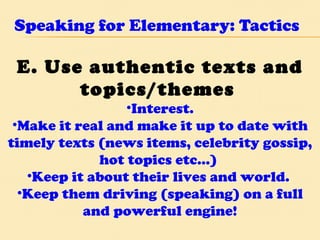 Speaking for Elementary: Tactics E. Use authentic texts and topics/themes   Interest. Make it real and make it up to date with timely texts (news items, celebrity gossip, hot topics etc…)  Keep it about their lives and world.  Keep them driving (speaking) on a full and powerful engine! 