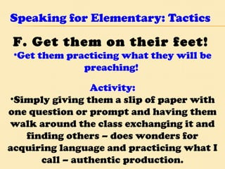 Speaking for Elementary: Tactics F. Get them on their feet!   Get them practicing what they will be preaching!  Activity: Simply giving them a slip of paper with one question or prompt and having them walk around the class exchanging it and finding others – does wonders for acquiring language and practicing what I call – authentic production. 