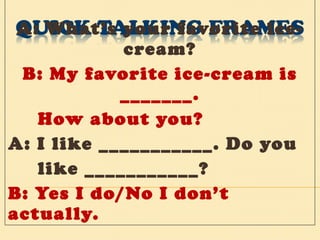 A: What’s your favorite ice-cream? B: My favorite ice-cream is _______. How about you? A: I like ___________. Do you  like ___________? B: Yes I do/No I don’t actually. 