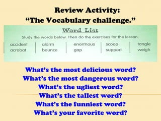 What’s the most delicious word? What’s the most dangerous word? What’s the ugliest word? What’s the tallest word? What’s the funniest word? What’s your favorite word? Review Activity:  “ The Vocabulary challenge.” 
