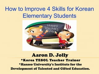 Aaron D. Jolly  *Korea TESOL Teacher Trainer *Hanseo University's Institute for the  Development of Talented and Gifted Education.   How to Improve 4 Skills for Korean Elementary Students 