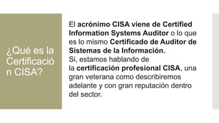 ¿Qué es la
Certificació
n CISA?
El acrónimo CISA viene de Certified
Information Systems Auditor o lo que
es lo mismo Certificado de Auditor de
Sistemas de la Información.
Si, estamos hablando de
la certificación profesional CISA, una
gran veterana como describiremos
adelante y con gran reputación dentro
del sector.
 