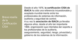 Breve reseña
de la
Certificación
CISA
Desde el año 1976, la certificación CISA de
ISACA ha sido una referencia incuestionable y
aceptada mundial-mente entre los
profesionales de sistemas de información,
auditoria y seguridad de control.
A su vez la asociación de ISACA ya llevaba
algunos años, desde el año tan importante
1969, organización que intentaba dar soporte a
los profesionales de la auditoría,
aseguramiento, seguridad, riesgo, privacidad y
gobierno de los sistemas de la información.
 
