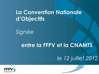 La Convention Nationale d’Objectifs signée entre la FFPV et la CNAMTS
La Convention Nationale
d’Objectifs
Signée
entre la FFPV et la CNAMTS
le 12 juillet 2012
 