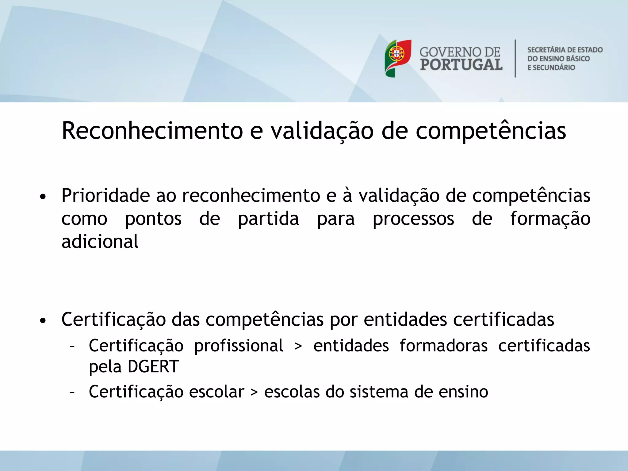 Reconhecimento e validação de competências

• Prioridade ao reconhecimento e à validação de competências
  como pontos de partida para processos de formação
  adicional



• Certificação das competências por entidades certificadas
   – Certificação profissional > entidades formadoras certificadas
     pela DGERT
   – Certificação escolar > escolas do sistema de ensino
 