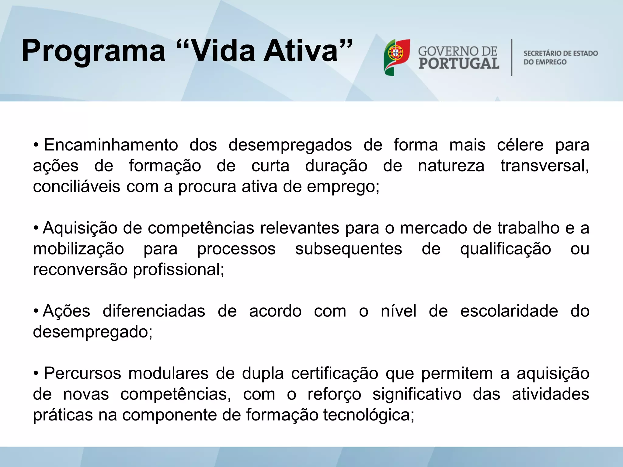 Programa “Vida Ativa”

• Encaminhamento dos desempregados de forma mais célere para
ações de formação de curta duração de natureza transversal,
conciliáveis com a procura ativa de emprego;

• Aquisição de competências relevantes para o mercado de trabalho e a
mobilização para processos subsequentes de qualificação ou
reconversão profissional;

• Ações diferenciadas de acordo com o nível de escolaridade do
desempregado;

• Percursos modulares de dupla certificação que permitem a aquisição
de novas competências, com o reforço significativo das atividades
práticas na componente de formação tecnológica;
 