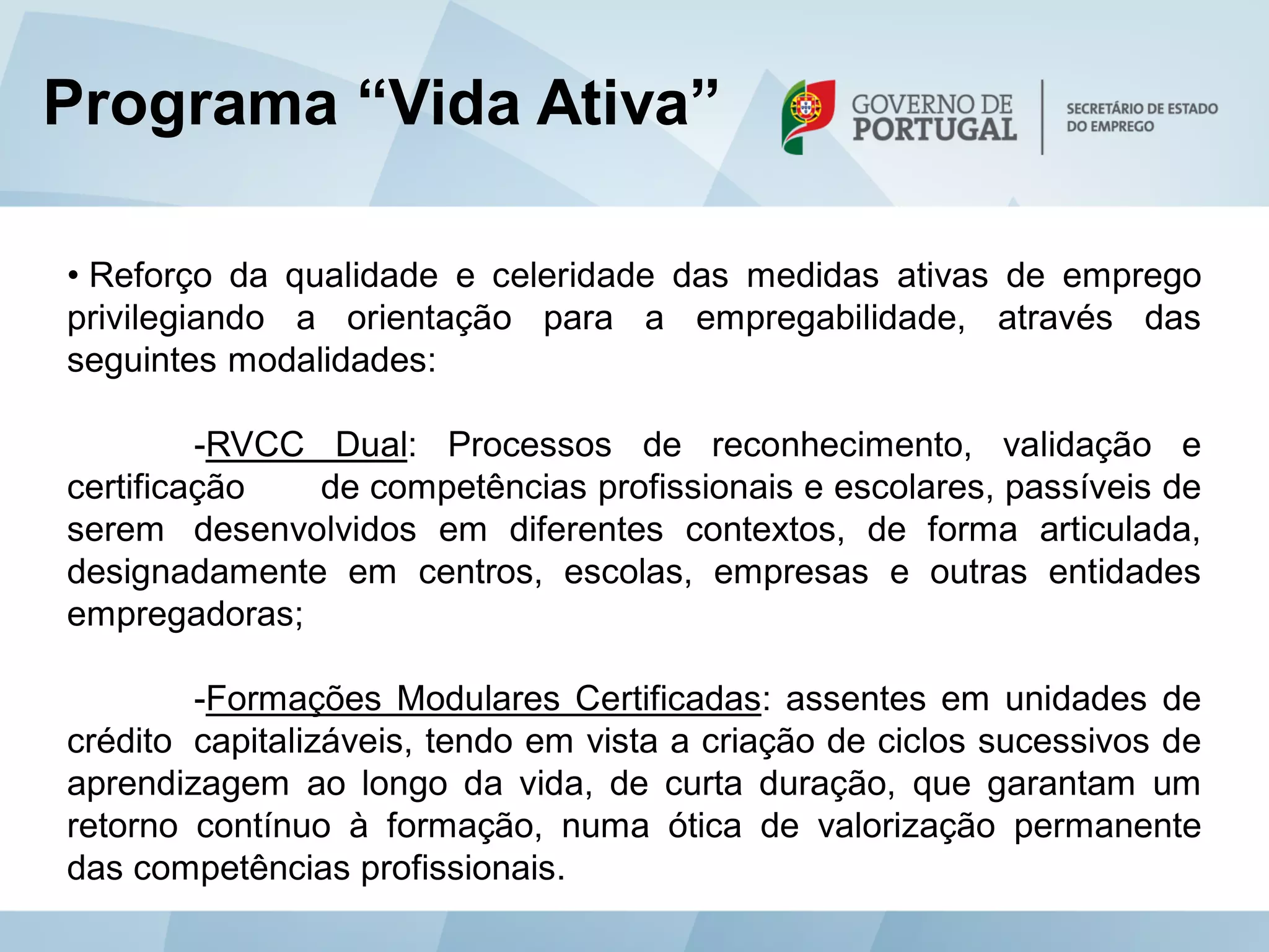 Programa “Vida Ativa”

• Reforço da qualidade e celeridade das medidas ativas de emprego
privilegiando a orientação para a empregabilidade, através das
seguintes modalidades:

         -RVCC Dual: Processos de reconhecimento, validação e
certificação   de competências profissionais e escolares, passíveis de
serem desenvolvidos em diferentes contextos, de forma articulada,
designadamente em centros, escolas, empresas e outras entidades
empregadoras;

        -Formações Modulares Certificadas: assentes em unidades de
crédito capitalizáveis, tendo em vista a criação de ciclos sucessivos de
aprendizagem ao longo da vida, de curta duração, que garantam um
retorno contínuo à formação, numa ótica de valorização permanente
das competências profissionais.
 
