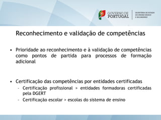 Reconhecimento e validação de competências

• Prioridade ao reconhecimento e à validação de competências
  como pontos de partida para processos de formação
  adicional



• Certificação das competências por entidades certificadas
   – Certificação profissional > entidades formadoras certificadas
     pela DGERT
   – Certificação escolar > escolas do sistema de ensino
 