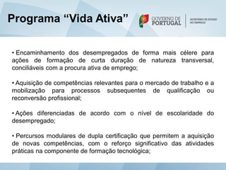 Programa “Vida Ativa”

• Encaminhamento dos desempregados de forma mais célere para
ações de formação de curta duração de natureza transversal,
conciliáveis com a procura ativa de emprego;

• Aquisição de competências relevantes para o mercado de trabalho e a
mobilização para processos subsequentes de qualificação ou
reconversão profissional;

• Ações diferenciadas de acordo com o nível de escolaridade do
desempregado;

• Percursos modulares de dupla certificação que permitem a aquisição
de novas competências, com o reforço significativo das atividades
práticas na componente de formação tecnológica;
 