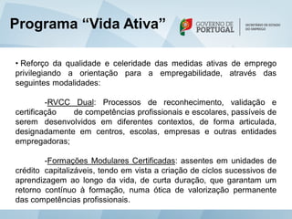 Programa “Vida Ativa”

• Reforço da qualidade e celeridade das medidas ativas de emprego
privilegiando a orientação para a empregabilidade, através das
seguintes modalidades:

         -RVCC Dual: Processos de reconhecimento, validação e
certificação   de competências profissionais e escolares, passíveis de
serem desenvolvidos em diferentes contextos, de forma articulada,
designadamente em centros, escolas, empresas e outras entidades
empregadoras;

        -Formações Modulares Certificadas: assentes em unidades de
crédito capitalizáveis, tendo em vista a criação de ciclos sucessivos de
aprendizagem ao longo da vida, de curta duração, que garantam um
retorno contínuo à formação, numa ótica de valorização permanente
das competências profissionais.
 
