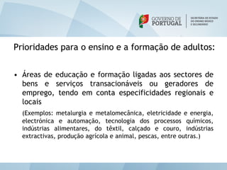 Prioridades para o ensino e a formação de adultos:


• Áreas de educação e formação ligadas aos sectores de
  bens e serviços transacionáveis ou geradores de
  emprego, tendo em conta especificidades regionais e
  locais
  (Exemplos: metalurgia e metalomecânica, eletricidade e energia,
  electrónica e automação, tecnologia dos processos químicos,
  indústrias alimentares, do têxtil, calçado e couro, indústrias
  extractivas, produção agrícola e animal, pescas, entre outras.)
 