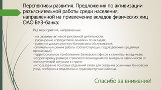 Перспективы развития. Предложения по активизации
разъяснительной работы среди населения,
направленной на привлечение вкладов физических лиц
ОАО ВУЗ-банка:
Ряд мероприятий, направленных:
- на развитие активной рекламной деятельности;
- расширение «продуктовой линейки» по вкладам;
- развитие дистанционного банковского обслуживания;
-оптимальный режим работы соответствующих подразделений кредитных
организаций;
-территориальное приближение банковских офисов к клиентам-вкладчикам;
-корректировку размера страхового возмещения по вкладам в зависимости от
экономической ситуации в стране;
-использование почтовых отделений связи для оказания розничных банковских
услуг, особенно в отдалённых и труднодоступных районах.
Спасибо за внимание!
 