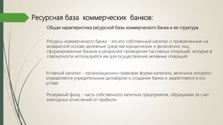 Ресурсная база коммерческих банков:
Общая характеристика ресурсной базы коммерческого банка и ее структура
Ресурсы коммерческого банка - это его собственный капитал и привлеченные на
возвратной основе денежные средства юридических и физических лиц,
сформированные банком в результате проведения пассивных операций, которые в
совокупности используются им для осуществления активных операций
Резервный фонд - часть собственного капитала предприятия, образуемая за счет
ежегодных отчислений от прибыли.
Уставный капитал - организационно-правовая форма капитала, величина которого
определяется учредительным договором о создании банка и закрепляется в его
уставе.
 