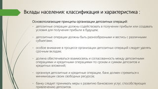Вклады населения: классификация и характеристика :
Основополагающие принципы организации депозитных операций:
- депозитные операции должны содействовать в получении прибыли или создавать
условия для получения прибыли в будущем;
- депозитные операции должны быть разнообразными и вестись с различными
субъектами;
- особое внимание в процессе организации депозитных операций следует уделять
срочным вкладам;
- должна обеспечиваться взаимосвязь и согласованность между депозитными
операциями и кредитными операциями по срокам и суммам депозитов и
кредитных вложений;
- организуя депозитные и кредитные операции, банк должен стремиться к
минимизации своих свободных ресурсов;
- банку следует принимать меры к развитию банковских услуг, способствующих
привлечению депозитов.
 