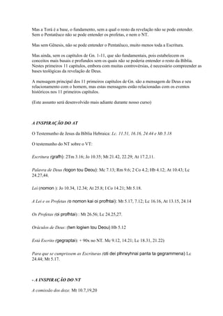 Mas a Torá é a base, o fundamento, sem a qual o resto da revelação não se pode entender.
Sem o Pentatêuco não se pode entender os profetas, e nem o NT.
Mas sem Gênesis, não se pode entender o Pentatêuco, muito menos toda a Escritura.
Mas ainda, sem os capítulos de Gn. 1-11, que são fundamentais, pois estabelecem os
conceitos mais basais e profundos sem os quais não se poderia entender o resto da Bíblia.
Nestes primeiros 11 capítulos, embora com muitas controvérsias, é necessário compreender as
bases teológicas da revelação de Deus.
A mensagem principal dos 11 primeiros capítulos de Gn. são a mensagem de Deus e seu
relacionamento com o homem, mas estas mensagens estão relacionadas com os eventos
históricos nos 11 primeiros capítulos.
(Este assunto será desenvolvido mais adiante durante nosso curso)
A INSPIRAÇÃO DO AT
O Testemunho de Jesus da Bíblia Hebraica: Lc. 11.51, 16.16, 24.44 e Mt 5.18
O testemunho do NT sobre o VT:
Escritura (grafh): 2Tm 3.16; Jo 10.35; Mt 21.42, 22.29; At 17.2,11.
Palavra de Deus (logon tou Deou): Mc 7.13; Rm 9.6; 2 Co 4.2; Hb 4.12; At 10.43; Lc
24.27,44.
Lei (nomon ): Jo 10.34, 12.34; At 25.8; I Co 14.21; Mt 5.18.
A Lei e os Profetas (o nomon kai oi profhtai): Mt 5.17, 7.12; Lc 16.16, At 13.15, 24.14
Os Profetas (oi profhtai) : Mt 26.56; Lc 24.25,27.
Oráculos de Deus: (twn logiwn tou Deou) Hb 5.12
Está Escrito (gegraptai): + 90x no NT. Mc 9.12, 14.21; Lc 18.31, 21.22)
Para que se cumprissem as Escrituras (oti dei plhrwyhnai panta ta gegrammena) Lc
24.44; Mt 5.17.
- A INSPIRAÇÃO DO NT
A comissão dos doze. Mt 10.7,19,20
 