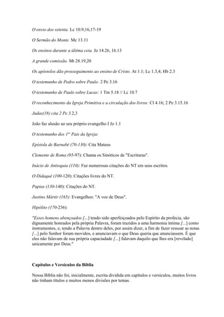 O envio dos setenta. Lc 10.9,16,17-19
O Sermão do Monte. Mc 13.11
Os ensinos durante a última ceia. Jo 14.26, 16.13
A grande comissão. Mt 28.19,20
Os apóstolos dão prosseguimento ao ensino de Cristo. At 1.1; Lc 1.3,4; Hb 2.3
O testemunho de Pedro sobre Paulo: 2 Pe 3.16
O testemunho de Paulo sobre Lucas: 1 Tm 5.18 // Lc 10.7
O reconhecimento da Igreja Primitiva e a circulação dos livros: Cl 4.16; 2 Pe 3.15.16
Judas(18) cita 2 Pe 3.2,3
João faz alusão ao seu próprio evangelho I Jo 1.1
O testemunho dos 1os
Pais da Igreja:
Epístola de Barnabé (70-130): Cita Mateus
Clemente de Roma (95-97): Chama os Sinóticos de "Escrituras".
Inácio de Antioquia (110): Faz numerosas citações do NT em seus escritos.
O Didaquê (100-120): Citações livres do NT.
Papias (130-140): Citações do NT.
Justino Mártir (165): Evangelhos: "A voz de Deus".
Hipólito (170-236):
"Esses homens abençoados [...] tendo sido aperfeiçoados pelo Espírito da profecia, são
dignamente honrados pela própria Palavra, foram trazidos a uma harmonia íntima [...] como
instrumentos, e, tendo a Palavra dentro deles, por assim dizer, a fim de fazer ressoar as notas
[...] pelo Senhor foram movidos, e anunciavam o que Deus queria que anunciassem. É que
eles não falavam de sua própria capaciadade [...] falavam daquilo que lhes era [revelado]
unicamente por Deus."
Capítulos e Versículos da Bíblia
Nossa Bíblia não foi, inicialmente, escrita dividida em capítulos e versículos, muitos livros
não tinham títulos e muitos menos divisões por temas.
 