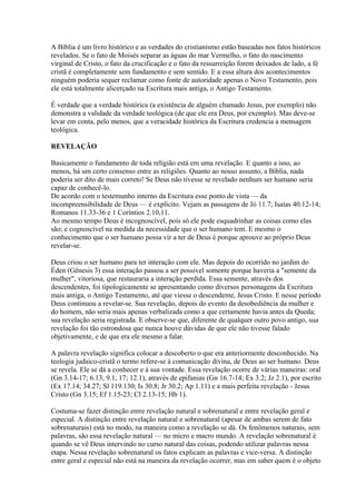 A Bíblia é um livro histórico e as verdades do cristianismo estão baseadas nos fatos históricos
revelados. Se o fato de Moisés separar as águas do mar Vermelho, o fato do nascimento
virginal de Cristo, o fato da crucificação e o fato da ressurreição forem deixados de lado, a fé
cristã é completamente sem fundamento e sem sentido. E a essa altura dos acontecimentos
ninguém poderia sequer reclamar como fonte de autoridade apenas o Novo Testamento, pois
ele está totalmente alicerçado na Escritura mais antiga, o Antigo Testamento.
É verdade que a verdade histórica (a existência de alguém chamado Jesus, por exemplo) não
demonstra a validade da verdade teológica (de que ele era Deus, por exemplo). Mas deve-se
levar em conta, pelo menos, que a veracidade histórica da Escritura credencia a mensagem
teológica.
REVELAÇÃO
Basicamente o fundamento de toda religião está em uma revelação. E quanto a isso, ao
menos, há um certo consenso entre as religiões. Quanto ao nosso assunto, a Bíblia, nada
poderia ser dito de mais correto! Se Deus não tivesse se revelado nenhum ser humano seria
capaz de conhecê-lo.
De acordo com o testemunho interno da Escritura esse ponto de vista — da
incompreensibilidade de Deus — é explícito. Vejam as passagens de Jó 11.7; Isaías 40.12-14;
Romanos 11.33-36 e 1 Coríntios 2.10,11.
Ao mesmo tempo Deus é incognoscível, pois só ele pode esquadrinhar as coisas como elas
são; e cognoscível na medida da necessidade que o ser humano tem. E mesmo o
conhecimento que o ser humano possa vir a ter de Deus é porque aprouve ao próprio Deus
revelar-se.
Deus criou o ser humano para ter interação com ele. Mas depois do ocorrido no jardim do
Éden (Gênesis 3) essa interação passou a ser possível somente porque haveria a "semente da
mulher", vitoriosa, que restauraria a interação perdida. Essa semente, através dos
descendentes, foi tipologicamente se apresentando como diversos personagens da Escritura
mais antiga, o Antigo Testamento, até que viesse o descendente, Jesus Cristo. E nesse período
Deus continuou a revelar-se. Sua revelação, depois do evento da desobediência da mulher e
do homem, não seria mais apenas verbalizada como a que certamente havia antes da Queda;
sua revelação seria registrada. E observe-se que, diferente de qualquer outro povo antigo, sua
revelação foi tão estrondosa que nunca houve dúvidas de que ele não tivesse falado
objetivamente, e de que era ele mesmo a falar.
A palavra revelação significa colocar a descoberto o que era anteriormente desconhecido. Na
teologia judaico-cristã o termo refere-se à comunicação divina, de Deus ao ser humano. Deus
se revela. Ele se dá a conhecer e à sua vontade. Essa revelação ocorre de várias maneiras: oral
(Gn 3.14-17; 6.13; 9.1, 17; 12.1), através de epifanias (Gn 16.7-14; Ex 3.2; Jz 2.1), por escrito
(Ex 17.14; 34.27; Sl 119.130; Is 30.8; Jr 30.2; Ap 1.11) e a mais perfeita revelação - Jesus
Cristo (Gn 3.15; Ef 1.15-23; Cl 2.13-15; Hb 1).
Costuma-se fazer distinção entre revelação natural e sobrenatural e entre revelação geral e
especial. A distinção entre revelação natural e sobrenatural (apesar de ambas serem de fato
sobrenaturais) está no modo, na maneira como a revelação se dá. Os fenômenos naturais, sem
palavras, são essa revelação natural — no micro e macro mundo. A revelação sobrenatural é
quando se vê Deus intervindo no curso natural das coisas, podendo utilizar palavras nessa
etapa. Nessa revelação sobrenatural os fatos explicam as palavras e vice-versa. A distinção
entre geral e especial não está na maneira da revelação ocorrer, mas em saber quem é o objeto
 