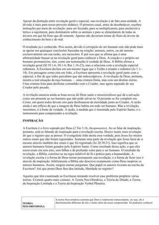 Apesar da distinção entre revelação geral e especial, sua revelação é de fato uma unidade. A
divisão é mais para nosso proveito didático. O primeiro casal, antes de desobedecer, recebeu
instruções por meio de revelação: para ser fecundo, para se multiplicarem, para encherem a
terra e a sujeitarem; para dominarem sobre os animais e para se alimentarem de todas as
árvores em que há fruto que dê semente. Apenas não deveriam tomar do fruto da árvore do
conhecimento do bem e do mal.
O resultado já é conhecido. Pois assim, devido à corrupção do ser humano este não pode mais
se apoiar em quaisquer conclusões baseadas na criação: animais, astros, ou até mesmo
exclusivamente em sua razão, seu raciocínio. É por isso que se afirma que é uma
arbitrariedade basear-se na revelação geral para conhecer a Deus. A criação e o próprio ser
humano permanecem, sim, como um testemunho à verdade de Deus. A Bíblia afirma a
revelação geral (Sl 19.1-6; 50.1-6; Rm 1.16-23), mas a relaciona com a revelação especial
redentora. A Escritura declara em um mesmo lugar que o Verbo é criador e redentor (Jo 1.1-
18). Em passagens como esta em João, a Escritura apresenta a revelação geral junto com a
especial, a fim de que todos percebam que são indesculpáveis. A revelação de Deus, portanto,
mostra a real situação da raça humana — uma criatura finita, mas com um destino eterno.
Uma criatura feita para desfrutar comunhão com o Criador, mas agora separado de seu
Criador pelo pecado.
A revelação anuncia ainda as boas novas do Deus santo e misericordioso que dá a salvação
como um presente ao ser humano que não pode salvar-se. O presente se fez completo em
Cristo, em quem todos devem crer para desfrutarem da eternidade junto ao Criador. A razão
ainda é um reflexo de que a imagem de Deus habita em todo ser humano. Mas a revelação,
insistimos, é a fonte da verdade. A razão, à medida que é iluminada pelo Espírito Santo, é o
instrumento para compreender a revelação.
INSPIRAÇÃO
A Escritura é o livro soprado por Deus (2 Tm 3.16, theopneustos). Ao se falar de inspiração,
portanto, está-se falando de inspiração para a revelação escrita. Houve muito mais revelação
do que o registro que se possui. O evangelista João atesta essa verdade, pois Jesus fez muitos
outros sinais que não foram registrados. Somente uma parte da revelação que Jesus fazia de si
mesmo através também dos sinais é que foi registrado (Jo 20.30,31). Isso significa que os
autores humanos foram guiados pelo Espírito Santo. Como resultado dessa ação, o que eles
escreveram era sem erro, sem falhas e de profundo valor para o ser humano. O resultado da
revelação, a Bíblia, constitui-se na regra infalível de fé e prática para a humanidade. A
revelação escrita é a forma de Deus tornar permanente sua revelação, e a forma de fazer isso é
através da inspiração. Infelizmente a Bíblia não descreve exatamente como Deus inspirou os
autores humanos. Assim, surgem muitas perguntas. Que papel os autores tiveram na escrita da
Escritura? Até que ponto Deus lhes deu latitude, liberdade no registro?
Aqueles que têm examinado as Escrituras tentando resolver esse problema propõem várias
teorias. Existem quatro mais comuns: A Teoria Neo-Ortodoxa, a Teoria do Ditado, a Teoria
da Inspiração Limitada e a Teoria da Inspiração Verbal Plenária.
TEORIA
NEO-ORTODOXA
A teoria Neo-ortodoxa sustenta que Deus é totalmente transcendente, ou seja, ele é
absolutamente diferente de nós e muito além da nossa compreensão. Só podemos conhecer
 