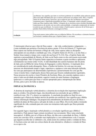 escolheram. Isso significa que tanto os escritores poderiam ter escolhido outras palavras quanto
Deus teria dado liberdade para que os autores utilizassem seu próprio estilo. Mas, o Espírito
Santo de tal forma guiou o processo, que as palavras que eles escolheram convergiam
exatamente para o significado pretendido por Deus. A inspiração verbal e plenária sustenta
então que Deus inspirou toda a Bíblia. A despeito de os escritores terem recebido liberdade para
expressarem-se de acordo com seu estilo e personalidade, a inspiração compreende até mesmo
as palavras que escolheram. Ao mesmo tempo o Espírito guiou o processo de tal forma que o
produto final refletiu fielmente a mensagem de Deus.
Avaliação
Essa teoria parece tratar melhor com as evidências bíblicas. Ela reconhece o elemento humano
na Escritura e também afirma que o Espírito Santo é o seu autor.
É interessante observar que o fato de Deus soprar — dar vida, conhecimento e julgamento —,
é uma realidade que permeia a Escritura de ponta a ponta. O livro de Gênesis 2.7 registra que
Deus soprou nas narinas do homem o fôlego de vida; Jesus soprou sobre os discípulos
antecipando em sua atitude a realidade que viria, o Espírito Santo (Jo 20.22); e, no dia final, o
Senhor Jesus matará o iníquo com o sopro de sua boca (2 Ts 2.8). Ora, o Espírito Santo não
suprimiu a personalidade de Moisés, de João ou de Paulo como se eles estivessem escrevendo
algo psicografado. Não! O Espírito Santo capacitou os homens a quem escolheu a aplicarem
corretamente seu ensino (João 14.26). A individualidade dos autores humanos não foi posta
de lado, pois na Bíblia há várias formas de linguagem e estilos literários. A inspiração deve
ser considerada de modo abrangente. Deus, o Senhor da história, fez com que um autor
nascesse em determinado tempo e lugar, capacitou-o, equipou-o com uma educação definida,
fez com que participasse de determinadas experiências e posteriormente fez com que lhe
viesse à mente fatos e implicações desses fatos para que fossem cuidadosamente registrados.
Nesse processo de escrita o Autor Primário da Escritura, Deus, em conexão orgânica com o
autor e toda sua atividade precedente, sugeriu à mente do autor humano a linguagem
(palavras) e o estilo para que fosse o veículo apropriado para a interpretação das idéias
divinas, para o povo de todas as épocas.
IMPLICAÇÃO PRÁTICA
A doutrina da inspiração verbal plenária e a doutrina da revelação têm importante implicação
para os cristãos. Em primeiro lugar, elas desembocam na conclusão de que a Bíblia é
confiável (veja 1 Rs 17 e observe as repetições. A conclusão da mulher ao final foi essa —
entendeu que a Palavra do Senhor através do profeta era confiável). Isso significa que a Bíblia
fornece informação fidedigna. Ela proporciona entendimento da história do povo de Deus e
também do plano de Deus para a salvação de todos os seus filhos. Ela revela ainda o tremendo
significado da vida, contando para nós como nos tornarmos tudo aquilo que Deus pretende
que sejamos.
Em segundo lugar a inspiração verbal plenária e a revelação significam que a Bíblia é
autoritativa. Pode parecer lugar comum reconhecer isso novamente. Mas é uma conclusão
inescapável. A Bíblia, por ser a Palavra de Deus, ela fala com a autoridade de Deus. A Bíblia
assim nos convida a lê-la, a entender suas implicações e a nos submetermos a ela. E mesmo
que alguém escolha não se submeter a ela, ainda assim ela continua sendo a verdade de Deus.
A Escritura como um todo nos coloca diante de uma alternativa: obedecer a vontade de Deus
ou se opor a ela.
 