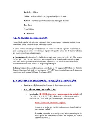 Torá - lei - A Base
Nebiin - profetas e históricos (exposição objetiva da torá)
Ketubin - escrituras (resposta subjetiva à mensagem da torá)
TA - Torá
NA - Nebiim
K - Ketubiim
4.2. As Divisões baseadas na LXX:
Nossa Bíblia não foi, inicialmente, escrita dividida em capítulos e versículos, muitos livros
não tinham títulos e muitos menos divisões por temas.
A Bíblia como a temos hoje, cada livro com seu título, dividida em capítulos e versículos e
com seus respectivos temas e sub-temas, é algo recente que foi feito a fim de facilitar a leitura
e o endereçamento de cada passagem.
a. Em capítulos: Haviam divisões da Bíblia que estiveram em uso até o séc. XII. Mas a partir
do Séc. XIII, com Estevão Langton - a partir da publicação da Vulgata Latina - ele propôs
uma nova divisão para a Bíblia que veio a ser universal, e são mínimas as diferenças que
existem entre as divisões atuais e as propostas por Langton.
b. Em versículos: Em seguida tivemos a compilação do NT grego em 1551 feita por Roberto
Etienne (Stephanus) dividida em versículos e o AT e NT também editado com as divisões em
capítulos e versículos na Bíblia de Genebra em 1551.
5. A DOUTRINA DA INSPIRAÇÃO, REVELAÇÃO E INSPIRAÇÃO
o Inspiração - Toda a doutrina depende da doutrina da inspiração.
o AS TRÊS DOUTRINAS BÁSICAS
I. Inspiração - O MEIO: O registro e a comunicação da verdade - (2
Tm 3.16) - (Jó 32.8) // 2 Pe 1.21. Recepção e registro das verdades
reveladas por Deus. Meio que Deus usou para o seu registro.
Deus é o causador, o homem é o agente.
A palavra se aplica aos escritos e não aos escritores (recepção
e registro da verdade).
É o meio. Inspirados só os autógrafos ("A Bíblia nas línguas de
nossa época, por ser transmissão exata dos originais, é a Palavra
de Deus inspirada.").
 