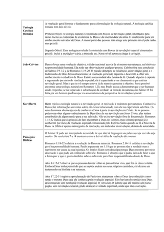 Teologia
Católica
Romana
A revelação geral fornece o fundamento para a formulação da teologia natural. A teologia católica
romana tem dois níveis:
Primeiro Nível: A teologia natural é construída com blocos de revelação geral cimentados pela
razão. Inclui as evidências da existência de Deus e da imortalidade da alma. E insuficiente para um
conhecimento salvador de Deus. A maior parte das pessoas não atinge este primeiro nível pela razão,
mas pela fé.
Segundo Nível: Uma teologia revelada é construída com blocos de revelação especial cimentados
pela fé. Inclui a expiação vicária, a trindade etc. Neste nível a pessoa chega à salvação.
João Calvino Deus oferece uma revelação objetiva, válida e racional acerca de si mesmo na natureza, na história e
na personalidade humana. Ela pode ser observada por qualquer pessoa. Calvino tira essa conclusão
de Salmos 19.1-2 e de Romanos 1.19-20. O pecado deturpou as evidências da revelação geral e o
testemunho de Deus ficou obscurecido, A revelação geral não capacita o descrente a obter um
conhecimento verdadeiro de Deus. Existe a necessidade dos óculos da fé. Quando alguém é exposto
e regenerado por meio do revelação especial, ele é capacitado a ver claramente o que está na
revelação geral. Mas o que se vê sempre esteve lá de maneira genuína e objetiva. Seria possível
encontrar uma teologia natural em Romanos 1.20, mas Paulo passa a demonstrar que o ser humano
caído empenha- se na supressão e substituição da verdade. A menção da natureza no Salmo 19 foi
feita por um homem piedoso que via essa natureza da perspectiva da revelação especial.
Karl Barth Barth rejeita a teologia natural e a revelação geral. A revelação é redentora por natureza. Conhecer a
Deus e ter informações correntes sobre ele é estar relacionado com ele na experiência salvífica. Os
seres humanos são incapazes de conhecer a Deus à parte da revelação em Cristo. Se as pessoas
pudessem obter algum conhecimento de Deus fora da sua revelação em Jesus Cristo, elas teriam
contribuído de algum modo para a sua salvação. Não existe revelação fora da Encarnação. Romanos
1.18-32 indica que as pessoas de fato encontram a Deus no cosmos, mas somente porque já o
conhecem por meio da revelação especial comunicada pelo Espírito Santo quando se lê a Palavra de
Deus. A Bíblia é apenas um registro da revelação, um indicador da revelação, dotado de autoridade.
Passagens
Bíblicas
O Salmo 19 pode ser interpretado no sentido de que não há linguagem ou palavras cuja voz não seja
ouvida. Os versículos 7 a 14 mostram como a lei vai além da revelação do cosmos.
Romanos 1.18-32 enfatiza a revelação de Deus na natureza. Romanos 2.14-16 enfatiza a revelação
geral na personalidade humana. Paulo argumenta em 1.18 que as pessoas têm a verdade mas a
suprimem por causa da sua injustiça. Os ímpios ficam sem desculpa porque Deus mostrou por meio
da criação o que pode ser conhecido sobre ele. Romanos 2 observa que o judeu deixa de fazer o que
a lei requer e que o gentio também sabe o suficiente para ficar responsabilizado diante de Deus.
Atos 14.15-17 observa que as pessoas devem voltar-se para o Deus vivo, que fez os céus e a terra.
Embora Deus tenha permitido que as nações andem nos seus próprios caminhos, ele deixou um
testemunho na história e na natureza.
Atos 17.22-31 registra a proclamação de Paulo aos atenienses sobre o Deus desconhecido como
sendo o mesmo Deus que ele conhecia pela revelação especial. Eles haviam discernido esse Deus
desconhecido sem nenhuma revelação especial. O versículo 28 admite que até mesmo um poeta
pagão, sem revelação especial, pôde alcançar a verdade espiritual, ainda que não a salvação.
 