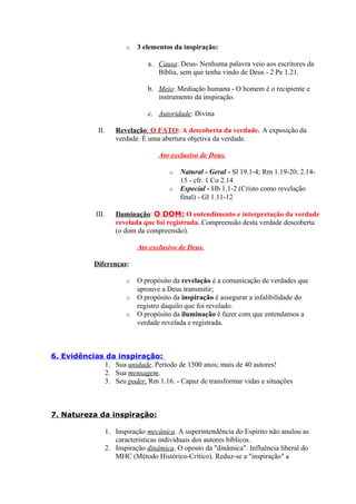 o 3 elementos da inspiração:
a. Causa: Deus- Nenhuma palavra veio aos escritores da
Bíblia, sem que tenha vindo de Deus - 2 Pe 1.21.
b. Meio: Mediação humana - O homem é o recipiente e
instrumento da inspiração.
c. Autoridade: Divina
II. Revelação: O FATO: A descoberta da verdade. A exposição da
verdade. É uma abertura objetiva da verdade.
Ato exclusivo de Deus.
o Natural - Geral - Sl 19.1-4; Rm 1.19-20; 2.14-
15 - cfr. 1 Co 2.14
o Especial - Hb 1.1-2 (Cristo como revelação
final) - Gl 1.11-12
III. Iluminação: O DOM: O entendimento e interpretação da verdade
revelada que foi registrada. Compreensão desta verdade descoberta
(o dom da compreensão).
Ato exclusivo de Deus.
Diferenças:
o O propósito da revelação é a comunicação de verdades que
aprouve a Deus transmitir;
o O propósito da inspiração é assegurar a infalibilidade do
registro daquilo que foi revelado.
o O propósito da iluminação é fazer com que entendamos a
verdade revelada e registrada.
6. Evidências da inspiração:
1. Sua unidade. Período de 1500 anos; mais de 40 autores!
2. Sua mensagem.
3. Seu poder. Rm 1.16. - Capaz de transformar vidas e situações
7. Natureza da inspiração:
1. Inspiração mecânica. A superintendência do Espírito não anulou as
características individuais dos autores bíblicos.
2. Inspiração dinâmica. O oposto da "dinâmica". Influência liberal do
MHC (Método Histórico-Crítico). Reduz-se a "inspiração" a
 