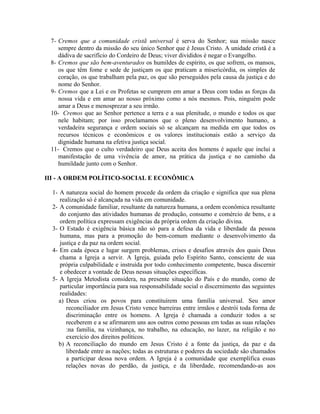 7- Cremos que a comunidade cristã universal é serva do Senhor; sua missão nasce
sempre dentro da missão do seu único Senhor que é Jesus Cristo. A unidade cristã é a
dádiva de sacrifício do Cordeiro de Deus; viver divididos é negar o Evangelho.
8- Cremos que são bem-aventurados os humildes de espírito, os que sofrem, os mansos,
os que têm fome e sede de justiçam os que praticam a misericórdia, os simples de
coração, os que trabalham pela paz, os que são perseguidos pela causa da justiça e do
nome do Senhor.
9- Cremos que a Lei e os Profetas se cumprem em amar a Deus com todas as forças da
nossa vida e em amar ao nosso próximo como a nós mesmos. Pois, ninguém pode
amar a Deus e menosprezar a seu irmão.
10- Cremos que ao Senhor pertence a terra e a sua plenitude, o mundo e todos os que
nele habitam; por isso proclamamos que o pleno desenvolvimento humano, a
verdadeira segurança e ordem sociais só se alcançam na medida em que todos os
recursos técnicos e econômicos e os valores institucionais estão a serviço da
dignidade humana na efetiva justiça social.
11- Cremos que o culto verdadeiro que Deus aceita dos homens é aquele que inclui a
manifestação de uma vivência de amor, na prática da justiça e no caminho da
humildade junto com o Senhor.
III - A ORDEM POLÍTICO-SOCIAL E ECONÔMICA
1- A natureza social do homem procede da ordem da criação e significa que sua plena
realização só é alcançada na vida em comunidade.
2- A comunidade familiar, resultante da natureza humana, a ordem econômica resultante
do conjunto das atividades humanas de produção, consumo e comércio de bens, e a
ordem política expressam exigências da própria ordem da criação divina.
3- O Estado é exigência básica não só para a defesa da vida e liberdade da pessoa
humana, mas para a promoção do bem-comum mediante o desenvolvimento da
justiça e da paz na ordem social.
4- Em cada época e lugar surgem problemas, crises e desafios através dos quais Deus
chama a Igreja a servir. A Igreja, guiada pelo Espírito Santo, consciente de sua
própria culpabilidade e instruída por todo conhecimento competente, busca discernir
e obedecer a vontade de Deus nessas situações específicas.
5- A Igreja Metodista considera, na presente situação do País e do mundo, como de
particular importância para sua responsabilidade social o discernimento das seguintes
realidades:
a) Deus criou os povos para constituírem uma família universal. Seu amor
reconciliador em Jesus Cristo vence barreiras entre irmãos e destrói toda forma de
discriminação entre os homens. A Igreja é chamada a conduzir todos a se
receberem e a se afirmarem uns aos outros como pessoas em todas as suas relações
:na família, na vizinhança, no trabalho, na educação, no lazer, na religião e no
exercício dos direitos políticos.
b) A reconciliação do mundo em Jesus Cristo é a fonte da justiça, da paz e da
liberdade entre as nações; todas as estruturas e poderes da sociedade são chamados
a participar dessa nova ordem. A Igreja é a comunidade que exemplifica essas
relações novas do perdão, da justiça, e da liberdade, recomendando-as aos

 