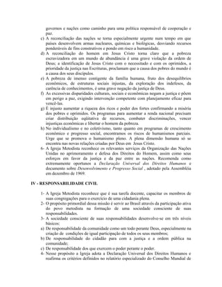 c)
d)

e)
f)
g)

h)

6-

governos e nações como caminho para uma política responsável de cooperação e
paz.
A reconciliação das nações se torna especialmente urgente num tempo em que
países desenvolvem armas nucleares, químicas e biológicas, desviando recursos
ponderáveis de fins construtivos e pondo em risco a humanidade.
A reconciliação do homem em Jesus Cristo torna claro que a pobreza
escravizadora em um mundo de abundância é uma grave violação da ordem de
Deus; a identificação de Jesus Cristo com o necessitado e com os oprimidos, a
prioridade da justiça nas Escrituras, proclamam que a causa dos pobres do mundo é
a causa dos seus discípulos.
A pobreza de imenso contigente da família humana, fruto dos desequilíbrios
econômicos, de estruturas sociais injustas, da exploração dos indefesos, da
carência de conhecimentos, é uma grave negação da justiça de Deus.
As excessivas disparidades culturais, sociais e econômicas negam a justiça e põem
em perigo a paz, exigindo intervenção competente com planejamento eficaz para
vencê-las.
É injusto aumentar a riqueza dos ricos e poder dos fortes confirmando a miséria
dos pobres e oprimidos. Os programas para aumentar a renda nacional precisam
criar distribuição eqüitativa de recursos, combater discriminações, vencer
injustiças econômicas e libertar o homem da pobreza.
No individualismo e no coletivismo, tanto quanto em programas de crescimento
econômico e progresso social, encontramos os riscos de humanismos parciais.
Urge que se promova o humanismo pleno. A plena dimensão humana só se
encontra nas novas relações criadas por Deus em Jesus Cristo.
A Igreja Metodista reconhece os relevantes serviços da Organização das Nações
Unidas no aprimoramento e defesa dos Direitos do Homem, assim como seus
esforços em favor da justiça e da paz entre as nações. Recomenda como
extremamente oportunos a Declaração Universal dos Direitos Humanos e
documento sobre Desenvolvimento e Progresso Social , adotado pela Assembléia
em dezembro de 1969.

IV - RESPONSABILIDADE CIVIL
1- A Igreja Metodista reconhece que é sua tarefa docente, capacitar os membros de
suas congregações para o exercício de uma cidadania plena.
2- O propósito primordial dessa missão é servir ao Brasil através da participação ativa
do povo metodista na formação de uma sociedade consciente de suas
responsabilidades.
3- A sociedade consciente de suas responsabilidades desenvolve-se em três níveis
básicos:
a) De responsabilidade da comunidade como um todo perante Deus, especialmente na
criação de condições de igual participação de todos os seus membros;
b) De responsabilidade do cidadão para com a justiça e a ordem pública na
comunidade;
c) De responsabilidade dos que exercem o poder perante o poder.
4- Nesse propósito a Igreja adota a Declaração Universal dos Direitos Humanos e
reafirma os critérios definidos no relatório especializado do Conselho Mundial de

 