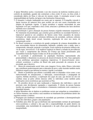 A Igreja Metodista aceita e recomenda o uso dos recursos da medicina moderna para o
controle da natalidade, quando não contrariam a ética cristã. O sexo, na ética cristã, é
considerado dádiva de Deus à vida por ele mesmo criada. A orientação sexual é uma
responsabilidade da Família, da Igreja e das Instituições Educacionais.
7- O desquite é solução inadequada aos casais que se separam. O Evangelho concede à
Igreja recursos de natureza ética para acolher em seu seio casais constituídos sem
amparo da legislação vigente. A Igreja reconhece a urgente necessidade de uma
legislação civil que, respeitada a ética cristã, solucione o problema dos lares desfeitos
mediante novo casamento.
8- A prostituição é grave alienação da pessoa humana exigindo tratamento responsável.
No tratamento da prostituição, que constitui grave problema na sociedade brasileira, é
impossível ignorar-se um complexo de fatores como fonte causadora da mesma:
limitações de ordem pessoal, estruturas defeituosas da sociedade, carências culturais
econômicas, dupla moral sexual, lenocínio, exploração do sexo nos meios de
comunicação social.
9- No Brasil constata-se a existência de grande contigente de crianças desatendidas em
suas necessidades básicas de alimentação, habitação, cuidados com a saúde, amor e
compreensão, educação, proteção e recreação. Essas carências da primeira infância são,
via de regra, irreversíveis. É de inadiável urgência no Brasil a tomada de providências
que visem o cumprimento dos Direitos da Criança que foram proclamados pela
Assembléia Geral das Nações Unidas em 20 de novembro de 1959.
10- A juventude é predominante na população brasileira, representando alta
potencialidade e dinamismo no processo de desenvolvimento do País. Suas aspirações
e seus problemas apresentam exigências imperativas. O desenvolvimento sóciocultural, econômico e político do Brasil não pode prescindir do concurso de sua
juventude, que é decisivo.
11- Meios de comunicação social: letra, som, imagem ( livros, rádio, filmes e televisão)
que contribuem poderosamente para a educação do povo, estão trazendo também muita
influência negativa que deforma as mentes e agride a sociedade.
12- Dentre os problemas que afetam a sociedade estão os chamados vícios como: o uso
indiscriminado de entorpecentes, a fabricação, comercialização e propaganda de
cigarros, bebidas alcoólicas, a exploração dos jogos de azar, que devem ser alvo de
combate tenaz já pelos efeitos danosos sobre os indivíduos como também pelas
implicações sócio-econômicas que acarretam ao País.
13- Os presídios devem ser para reeducação e tratamento dos indivíduos e para tal
precisam estar devidamente equipados e organizados. É direito da pessoa humana
receber em qualquer lugar e circunstância o tratamento condizente com a natureza e a
dignidade humana.
A Igreja Metodista não só deplora os problemas sociais que aniquilam as comunidades e
os valores humanos, mas orienta a seus membros no tratamento dos problemas dentro das
seguintes normas e critérios:
a) Propugnar por mudanças estruturais da sociedade que permitam a desmarginalização
social dos indivíduos, grupos e das populações;
b) Trabalhar para obter dos que já desfrutam das oportunidades normais de participação
sócio-econômica e cultural e dos que têm a responsabilidade do poder diretivo da
comunidade, uma mentalidade de compreensão e de ação eficaz para erradicação da
marginalidade;

 