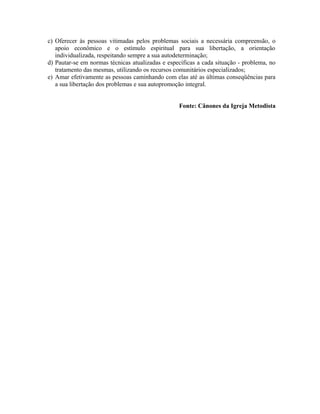 c) Oferecer às pessoas vitimadas pelos problemas sociais a necessária compreensão, o
apoio econômico e o estímulo espiritual para sua libertação, a orientação
individualizada, respeitando sempre a sua autodeterminação;
d) Pautar-se em normas técnicas atualizadas e específicas a cada situação - problema, no
tratamento das mesmas, utilizando os recursos comunitários especializados;
e) Amar efetivamente as pessoas caminhando com elas até as últimas conseqüências para
a sua libertação dos problemas e sua autopromoção integral.
Fonte: Cânones da Igreja Metodista

 