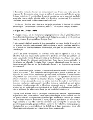O Seminário pretendia elaborar um posicionamento que levasse em conta, além das
propostas dos documentos acima citados, a análise do opinamento recebido das igrejas,
órgãos e instituições. A complexidade da matéria mostrou que não se alcançaria a redação
apropriada. Uma comissão foi então eleita pelo Seminário e encarregada de reunir estas
conclusões, aproveitando também os estudos ali realizados.
O documento Diretrizes para a Educação na Igreja Metodista é o resultado do trabalho,
aprovado pelo Conselho Geral e sancionado pelo XIII Concílio Geral da Igreja Metodista.
I - 0 QUE ESTAMOS VENDO
A educação tem sido um dos instrumentos sempre presentes na ação da Igreja Metodista no
Brasil. Como instrumento de transformação social, ela é parte essencial do envolvimento da
Igreja no processo da implantação do Reino de Deus.
A ação educativa da Igreja acontece de diversas maneiras: através da família, da igreja local
em todas as suas agências ( comissões, escola dominical, o púlpito, os grupos societários,
etc. ), através das suas instituições de ensino secular, teológico, de ação comunitária e de
comunicação.
Levando em conta o evangelho e sua influência sobre todos os aspectos da vida, a ação
educativa metodista trouxe muitas contribuições positivas. Por meio especialmente da
igreja local, muitas pessoas foram convertidas e transformadas, modificando suas vidas e
seu modo de agir. Por intermédio das instituições a Igreja buscou a democratização e a
liberalização da educação Brasileira. Suas propostas educacionais eram inovadoras e
humanizantes pois ofereciam um tipo de educação alternativa aos rígidos sistemas jesuíta e
governamental.
A ação educativa da Igreja, entretanto, deu muito mais valor às atitudes individualistas em
relação à sociedade. O mais importante era uma participação pessoal e isolada. No caso
específico das nossas escolas, à medida em que a sociedade brasileira foi se desenvolvendo,
elas perderam suas características inovadoras e passaram a ser reprodutoras da educação
oficial. Esvaziaram-se perdendo sua percepção de que o evangelho tem também dimensões
políticas e sociais, esquecendo, assim, sua herança metodista. Em razão de suas limitações
históricas e culturais a ação educativa metodista tornou-se prejudicada em dois pontos
importantes: primeiro, porque não se identificou plenamente com a cultura brasileira;
segundo, por ter apresentado pouca preocupação em descobrir soluções em profundidade
para os problemas dos pobres e desvalidos, que são a maioria do nosso povo.
Hoje, no Brasil, vivemos situações que exigem de nós resposta concreta. Os problemas que
afligem nosso povo, desde a família até os aspectos mais amplos da vida nacional, colocam
um grande desafio e todos precisamos contribuir para encontrar as soluções que atendam
aos verdadeiros interesses da maioria da nossa população. Percebemos que muitas são as
forças contrárias a vida. Mas Também acreditamos que o evangelho nos capacita para
encontrar aquelas soluções que possibilitam a realização dos verdadeiros interesses do povo
Brasileiro. Por isso, nós, metodistas, à luz da Palavra de Deus, examinamos nossa ação
educativa presente, dispondo-nos a buscar novas linhas para esta ação.

 