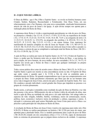 II - O QUE NOS DIZ A BÍBLIA
O Deus da Bíblia - que é Pai, Filho e Espírito Santo - se revela na história humana como
Criador, Senhor, Redentor, Reconciliador e Fortalecedor. Este Deus Trino, em seu
relacionamento com o Ser Humano, cria uma nova comunidade, sinalizada historicamente
através da vida do povo de Israel e da Igreja. A ação divina sempre nos aponta para a
realização plena do Reino de Deus.
A esperança deste Reino é vivida e experimentada parcialmente na vida do povo de Deus,
na promessa a Abraão ( Gn 12.1-4; 13.14-17; 17.8-9; 22.15-18), na experiência do êxodo
( Ex. 3.7-8; 6.1-9; 13.21-22; 14.15-16; 15.26; 16.4; Dt. 7.6-8 ), na conquista da terra ( Js
1.1-9;13-15; 24.14-25; Lv 25.8-55), na pregação dos profetas ( Is 49.8-26; 55.1-13; Ez
36.22-37; Jl 2.12-32, Mq 2.12-13; 4.1-13), e em outras formas. Esta esperança foi
manifestada de maneira completa na vida de Jesus de Nazaré ( Mc 1.15; Mt 6.9-13; Lc
4.16-21: Mc 14.23-25; I Co 11.23-26). Através da vitória de Jesus Cristo sobre o pecado e a
morte temos a certeza de que se completará a realização total do Reino de Deus ( Mt 28.110; I Co 15.50-58; Ap. 21.1-8).
A ação de Deus se realiza por meio do Espírito Santo ( Jo 16.7-14 ). O dom do Espírito é a
força e o poder que faz brotarem entre nós os sinais do Reino de Deus e sua justiça, da
nova criação, do novo homem, da nova mulher, da nova sociedade ( II Co 5.5, 14-17). O
Espírito nos revela que o Reino de Deus é maior que qualquer instituição ou projeto
humano ( Mt 12.1-8).
Toda a nossa prática deve estar de acordo como o Reino de Deus ( Mt 6.33; Jo 14.26 ) e o
Espírito Santo é quem nos mostra se esta concordância existe ou não. O Espírito de Deus
age onde, como e quando quer ( Jo 3.5-8) a fim de criar as condições para o
estabelecimento do Reino. Só quando compreendemos isso é que nos comprometemos com
o projeto de Deus. Então percebemos claramente que Deus que dar ao ser humano uma
nova vida à imagem de Jesus Cristo, através da ação e do poder do Espírito Santo. Por isso
Ele condena o pecado individual e social gerador das forças que impedem as pessoas e os
grupos de viverem plenamente.
Sendo assim, a salvação é entendida como resultado da ação de Deus na História e na vida
das pessoas e dos povos. Biblicamente ela não se limita à idéia da salvação da alma, mas
inclui a ação de Deus na realidade de cada povo e de cada indivíduo. Isto atinge todos os
aspectos da vida: religião, trabalho, família, vizinhança, meios de comunicação, escola,
política, lazer, economia ( inclusive meios de produção ), cultura, segurança e outros. A
salvação é o processo pelo qual somos libertados por Jesus Cristo para servir a Deus e ao
próximo e para participar da vida plena no Reino de Deus.
A revelação do Reino de Deus em Jesus Cristo é motivo de esperança para todos nós ( Rm
8.20-25). O Reino se realiza parcialmente na história ( Mt 12.28) por meio de sinais, que
apontam para a plenitude futura. Ele é o modelo permanente para a ação do povo de Deus
( Mt 20.24-28) criando em nós consciência crítica ( I Co 2.14-16), capaz de desmascarar
todos os sistemas de pensamento que se julgam donos exclusivos da verdade. A esperança

 