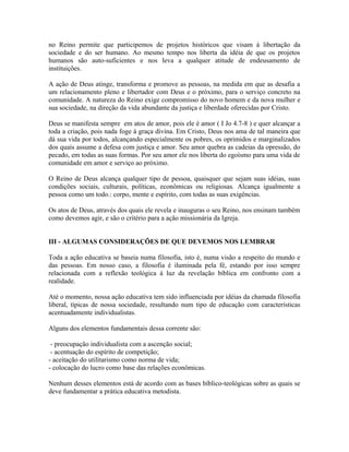 no Reino permite que participemos de projetos históricos que visam à libertação da
sociedade e do ser humano. Ao mesmo tempo nos liberta da idéia de que os projetos
humanos são auto-suficientes e nos leva a qualquer atitude de endeusamento de
instituições.
A ação de Deus atinge, transforma e promove as pessoas, na medida em que as desafia a
um relacionamento pleno e libertador com Deus e o próximo, para o serviço concreto na
comunidade. A natureza do Reino exige compromisso do novo homem e da nova mulher e
sua sociedade, na direção da vida abundante da justiça e liberdade oferecidas por Cristo.
Deus se manifesta sempre em atos de amor, pois ele é amor ( I Jo 4.7-8 ) e quer alcançar a
toda a criação, pois nada foge à graça divina. Em Cristo, Deus nos ama de tal maneira que
dá sua vida por todos, alcançando especialmente os pobres, os oprimidos e marginalizados
dos quais assume a defesa com justiça e amor. Seu amor quebra as cadeias da opressão, do
pecado, em todas as suas formas. Por seu amor ele nos liberta do egoísmo para uma vida de
comunidade em amor e serviço ao próximo.
O Reino de Deus alcança qualquer tipo de pessoa, quaisquer que sejam suas idéias, suas
condições sociais, culturais, políticas, econômicas ou religiosas. Alcança igualmente a
pessoa como um todo.: corpo, mente e espírito, com todas as suas exigências.
Os atos de Deus, através dos quais ele revela e inauguras o seu Reino, nos ensinam também
como devemos agir, e são o critério para a ação missionária da Igreja.
III - ALGUMAS CONSIDERAÇÕES DE QUE DEVEMOS NOS LEMBRAR
Toda a ação educativa se baseia numa filosofia, isto é, numa visão a respeito do mundo e
das pessoas. Em nosso caso, a filosofia é iluminada pela fé, estando por isso sempre
relacionada com a reflexão teológica à luz da revelação bíblica em confronto com a
realidade.
Até o momento, nossa ação educativa tem sido influenciada por idéias da chamada filosofia
liberal, típicas de nossa sociedade, resultando num tipo de educação com características
acentuadamente individualistas.
Alguns dos elementos fundamentais dessa corrente são:
- preocupação individualista com a ascenção social;
- acentuação do espírito de competição;
- aceitação do utilitarismo como norma de vida;
- colocação do lucro como base das relações econômicas.
Nenhum desses elementos está de acordo com as bases bíblico-teológicas sobre as quais se
deve fundamentar a prática educativa metodista.

 