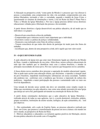 A Educação na perspectiva cristã, “como parte da Missão é o processo que visa oferecer à
pessoa e comunidade, uma compreensão da vida e da sociedade, comprometida com uma
prática libertadora, recriando a vida e a sociedade, segundo o modelo de Jesus Cristo, e
questionando os sistemas de dominações e morte, à luz do Reino de Deus”( Plano Para a
Vida e a Missão da Igreja Metodista ). Por isso a Igreja precisou definir novas diretrizes
educacionais voltadas para a libertação das pessoas e da sociedade.
A partir dessas diretrizes a Igreja desenvolverá sua prática educativa, de tal modo que os
indivíduos e os grupos:
- Desenvolvam consciência crítica da realidade;
- Compreendam que o interesse social é mais importante que o individual;
- Exercitem o senso e a prática da justiça e solidariedade;
- Alcancem a sua realização como fruto do esforço comum;
- Tomem consciência de que todos têm direito de participar de modo justo dos frutos do
trabalho;
- reconheçam que, dentro de uma perspectiva cristã, útil é aquilo que tem valor social.
IV - O QUE DEVEMOS FAZER
A ação educativa da Igreja tem que estar mais firmemente ligada aos objetivos da Missão
de Deus, visando a implantação do seu reino. Além disso, nossos esforços educacionais de
todo tipo têm também que se identificar mais com a cultura brasileira, e atender às
principais necessidades do nosso povo. Por isso é preciso que busquemos novos caminhos.
A busca destes novos caminhos deve procurar a superação do modelo educacional vigente.
Não se pode mais aceitar uma educação elitista, que discrimina e reproduz a situação atual
do povo brasileiro, impedindo transformações substanciais em nossa sociedade. Também
não podemos nos conformar com a tendência que favorece a imposição da cultura dos
poderosos, impedindo a maior participação das pessoas e aumentando cada vez mais seu
nível de dependência.
Uma tomada de decisão nesse sentido não deve ser entendida como simples reação às
falhas que encontramos na ação educativa, mas como uma atitude necessária de uma Igreja
que deseja ser serva fiel, participando ativamente na construção do Reino de Deus.
A partir destas constatações declaramos que a ação educativa da Igreja Metodista realizada através de todas as suas agências, isto é, a escola dominical, comissões, púlpito,
grupos societários, instituições de ensino secular, teológico, de ação comunitária, etc. - terá
por objetivos
1 - Dar continuidade, sob a ação do Espírito Santo, ao processo educativo realizado por
Deus em Cristo, que promove a transformação da pessoa em nova criatura e do mundo em
novo mundo, na perspectiva do Reino de Deus;
2 - Motivar educadores e educandos a se tornarem agentes positivos de libertação, através
de uma prática educativa de acordo com o Evangelho;

 