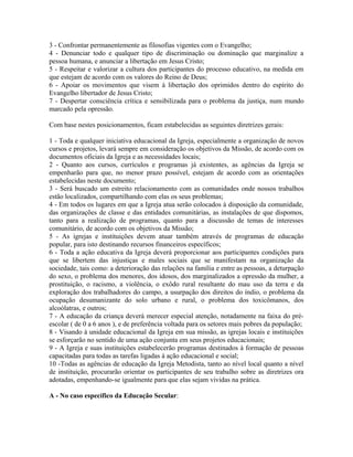 3 - Confrontar permanentemente as filosofias vigentes com o Evangelho;
4 - Denunciar todo e qualquer tipo de discriminação ou dominação que marginalize a
pessoa humana, e anunciar a libertação em Jesus Cristo;
5 - Respeitar e valorizar a cultura dos participantes do processo educativo, na medida em
que estejam de acordo com os valores do Reino de Deus;
6 - Apoiar os movimentos que visem à libertação dos oprimidos dentro do espírito do
Evangelho libertador de Jesus Cristo;
7 - Despertar consciência crítica e sensibilizada para o problema da justiça, num mundo
marcado pela opressão.
Com base nestes posicionamentos, ficam estabelecidas as seguintes diretrizes gerais:
1 - Toda e qualquer iniciativa educacional da Igreja, especialmente a organização de novos
cursos e projetos, levará sempre em consideração os objetivos da Missão, de acordo com os
documentos oficiais da Igreja e as necessidades locais;
2 - Quanto aos cursos, currículos e programas já existentes, as agências da Igreja se
empenharão para que, no menor prazo possível, estejam de acordo com as orientações
estabelecidas neste documento;
3 - Será buscado um estreito relacionamento com as comunidades onde nossos trabalhos
estão localizados, compartilhando com elas os seus problemas;
4 - Em todos os lugares em que a Igreja atua serão colocados à disposição da comunidade,
das organizações de classe e das entidades comunitárias, as instalações de que dispomos,
tanto para a realização de programas, quanto para a discussão de temas de interesses
comunitário, de acordo com os objetivos da Missão;
5 - As igrejas e instituições devem atuar também através de programas de educação
popular, para isto destinando recursos financeiros específicos;
6 - Toda a ação educativa da Igreja deverá proporcionar aos participantes condições para
que se libertem das injustiças e males sociais que se manifestam na organização da
sociedade, tais como: a deterioração das relações na família e entre as pessoas, a deturpação
do sexo, o problema dos menores, dos idosos, dos marginalizados a opressão da mulher, a
prostituição, o racismo, a violência, o exôdo rural resultante do mau uso da terra e da
exploração dos trabalhadores do campo, a usurpação dos direitos do índio, o problema da
ocupação desumanizante do solo urbano e rural, o problema dos toxicômanos, dos
alcoólatras, e outros;
7 - A educação da criança deverá merecer especial atenção, notadamente na faixa do préescolar ( de 0 a 6 anos ), e de preferência voltada para os setores mais pobres da população;
8 - Visando à unidade educacional da Igreja em sua missão, as igrejas locais e instituições
se esforçarão no sentido de uma ação conjunta em seus projetos educacionais;
9 - A Igreja e suas instituições estabelecerão programas destinados à formação de pessoas
capacitadas para todas as tarefas ligadas à ação educacional e social;
10 -Todas as agências de educação da Igreja Metodista, tanto ao nível local quanto a nível
de instituição, procurarão orientar os participantes de seu trabalho sobre as diretrizes ora
adotadas, empenhando-se igualmente para que elas sejam vividas na prática.
A - No caso específico da Educação Secular:

 