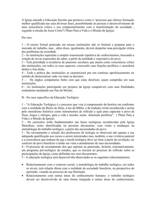 A Igreja entende a Educação Secular que promove como o “processo que oferece formação
melhor qualificada nas suas diversas fases, possibilitando às pessoas o desenvolvimento de
uma consciência crítica e seu comprometimento com a transformação da sociedade ,
segundo a missão de Jesus Cristo”( Plano Para a Vida e a Missão da Igreja).
Por isso:
1 - O ensino formal praticado em nossas instituições não se limitará a preparar para o
mercado de trabalho, mas , além disso, igualmente, deverá despertar uma percepção crítica
dos problemas da sociedade.
2 - As instituições superarão a simples transmissão repetitiva de conhecimentos, buscando a
criação de novas expressões do saber, a partir da realidade e expectativa do povo.
3 - Terá prioridade a existência de pastorais escolares que atuem como consciência crítica
das instituições, em todos os seus aspectos, exercendo suas funções profética e sacerdotal
dentro e fora delas.
4 - Toda a prática das instituições se caracterizará por um contínuo aperfeiçoamento no
sentido de democratizar cada vez mais as decisões.
5 - Os órgãos competentes farão com que estas diretrizes sejam cumpridas em suas
instituições.
6 - As instituições participarão em projetos da Igreja compatíveis com suas finalidades
estatutárias atendendo aos fins da Missão.
B - No caso específico da Educação Teológica
1 - “A Educação Teológica é o processo que visa à compreensão da história em confronto
com a realidade do Reino de Deus, à luz da Bíblia, e da tradição cristã reconhecida e aceita
pelo metodismo histórico como instrumentos de reflexão e ação para capacitar o povo de
Deus, leigos e clérigos, para a vida e missão, numa dimensão profética”. ( Plano Para a
Vida e a Missão da Igreja).
2 - Os currículos serão fundamentados nas bases teológicas reconhecidas pela Igreja
Metodista, como identificadas no presente documento, com vistas a mudanças na
metodologia do trabalho teológico, a partir das necessidades do povo.
3 - No recrutamento e seleção dos professores de teologia se observará não apenas a sua
adequada qualificação aos cursos a serem ministrados mas, também, a sua vivência pastoral
e a consciência que tenham de que a tarefa teológica deve ser feita a partir da revelação, no
contexto do povo brasileiro e tendo em vista o atendimento de suas necessidades.
4 - O processo de recrutamento dos que aspiram ao pastorado, incluirá, sistematicamente,
um programa pré-teológico de estudos, que os iniciará no processo de reflexão sobre as
preocupações da Igreja, como definidas nos seus documentos.
5 - A educação teológica será desenvolvida observando-se os seguintes relacionamentos:
•
•

Relacionamento com o contexto social: a metodologia do trabalho teológico, em todos
os níveis, terá relação direta com a realidade da sociedade brasileira, na perspectiva do
oprimido, visando ao processo de sua libertação.
Relacionamento com outras áreas do conhecimento humano: o trabalho teológico
deverá ser desenvolvido de uma forma integrada à outras áreas do conhecimento,

 
