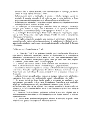 incluindo tanto as ciências humanas, como também as áreas de tecnologia, de ciências
exatas, de saúde, ciências aplicadas, e outras.
• Relacionamento entre as instituições de ensino: o trabalho teológico deverá ser
realizado de maneira integrada, de tal modo que todo o ensino teológico na Igreja
promova a sua unidade de pensamento e ação naquilo que seja fundamental.
• Relacionamento ecumênico: a educação teológica será enriquecida pelo contato com
outras Igrejas cristãs, inclusive de outros países.
6 - As instituições de ensino teológico oferecerão cursos de formação e atualização
teológica para pastores e leigos, com a finalidade de os ajudar a reexaminarem
continuamente seu ministério e serviço, desde a perspectiva do Reino de Deus.
7 - As instituições de ensino teológico desenvolverão esforços na pesquisa junto à igreja
local e outras fontes para a renovação litúrgica, levando em conta as características
culturais do povo brasileiro.
8 - Os órgãos competentes estudarão uma maneira de uniformizar o tratamento dos
seminaristas, pelas regiões eclesiásticas, em termos de ajuda financeira ( bolsas ), apoio e
requisitos dos estudantes para ingresso e continuação dos estudos na Faculdade de Teologia
e Seminários.
C - No caso específico de Educação Cristã:
1 - “A Educação Cristã é um processo dinâmico para transformação, libertação e
capacitação da pessoa e da comunidade. Ela se dá na caminhada da fé e se desenvolve no
confronto da realidade histórica com o Reino de Deus, num comprometimento com a
Missão de Deus no mundo, sob a ação do Espírito Santo, que revela Jesus Cristo, segundo
as Escrituras” ( Plano Para a Vida e a Missão da Igreja ).
2 - O currículo de educação cristã na escola dominical será fundamentado na Bíblia e
tratará de relacionar os relatos bíblicos à realidade na qual a Igreja se encontra.
3 - As secretarias executivas regionais de educação cristã estabelecerão cursos e programas,
com vistas à formação e aperfeiçoamento dos obreiros da Escola Dominical, para que
desenvolvam uma metodologia de ensino compatível com as diretrizes contidas neste
documento.
4 - A Igreja retomará especial cuidado para com a criança e o adolescente, redefinindo a
organização destes grupos e provendo material educativo adequado para estas idades.
5 - Os grupos societários desenvolverão estudos e programas que auxiliem os seus
participantes a compreender e viver a ação libertadora do Evangelho e serão municiados
pela Igreja com literatura e sugestões apropriadas para alcançarem este objetivo.
6 - Tendo em vista o fato de que a liturgia é um processo educativo, os pastores e obreiros
leigos serão incentivados a descobrirem novas formas litúrgicas que promovam a educação
do povo de Deus.
7 - O Conselho Geral estabelecerá programas mínimos de educação religiosa para as
instituições metodistas de ensino secular, em todos os níveis, levando em conta as diretrizes
aqui estabelecidas.
8 - O Conselho Geral providenciará programas mínimos de educação religiosa a serem
desenvolvidos, quando isto for possível, em escolas públicas.

 