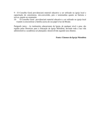 9 - O Conselho Geral providenciará material educativo a ser utilizado na igreja local e
capacitação do catecúmeno, néo-convertido, pais e testemunhas quanto ao batismo e
noivos, quanto ao casamento.
10O Conselho Geral providenciará material educativo a ser utilizado na igreja local
visando à conscientizar a família acerca de seu papel à luz da Missão.
Parágrafo único - As instituições educacionais da Igreja, de qualquer nível e grau, são
regidas pelas Diretrizes para a Educação da Igreja Metodista, devendo toda a sua vida
administrativa e acadêmica ser planejada e desenvolvida segundo seus ditames.
Fonte: Cânones da Igreja Metodista

 