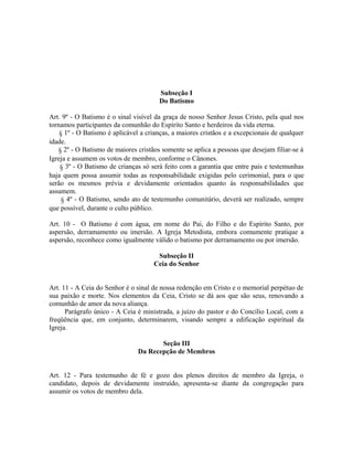 Subseção I
Do Batismo
Art. 9º - O Batismo é o sinal visível da graça de nosso Senhor Jesus Cristo, pela qual nos
tornamos participantes da comunhão do Espírito Santo e herdeiros da vida eterna.
§ 1º - O Batismo é aplicável a crianças, a maiores cristãos e a excepcionais de qualquer
idade.
§ 2º - O Batismo de maiores cristãos somente se aplica a pessoas que desejam filiar-se à
Igreja e assumem os votos de membro, conforme o Cânones.
§ 3º - O Batismo de crianças só será feito com a garantia que entre pais e testemunhas
haja quem possa assumir todas as responsabilidade exigidas pelo cerimonial, para o que
serão os mesmos prévia e devidamente orientados quanto às responsabilidades que
assumem.
§ 4º - O Batismo, sendo ato de testemunho comunitário, deverá ser realizado, sempre
que possível, durante o culto público.
Art. 10 - O Batismo é com água, em nome do Pai, do Filho e do Espírito Santo, por
aspersão, derramamento ou imersão. A Igreja Metodista, embora comumente pratique a
aspersão, reconhece como igualmente válido o batismo por derramamento ou por imersão.
Subseção II
Ceia do Senhor
Art. 11 - A Ceia do Senhor é o sinal de nossa redenção em Cristo e o memorial perpétuo de
sua paixão e morte. Nos elementos da Ceia, Cristo se dá aos que são seus, renovando a
comunhão de amor da nova aliança.
Parágrafo único - A Ceia é ministrada, a juízo do pastor e do Concílio Local, com a
freqüência que, em conjunto, determinarem, visando sempre a edificação espiritual da
Igreja.
Seção III
Da Recepção de Membros
Art. 12 - Para testemunho de fé e gozo dos plenos direitos de membro da Igreja, o
candidato, depois de devidamente instruído, apresenta-se diante da congregação para
assumir os votos de membro dela.

 